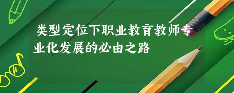 类型定位下职业教育教师专业化发展的必由之路 类型定位下职业教育教师专业化发展的必由之路