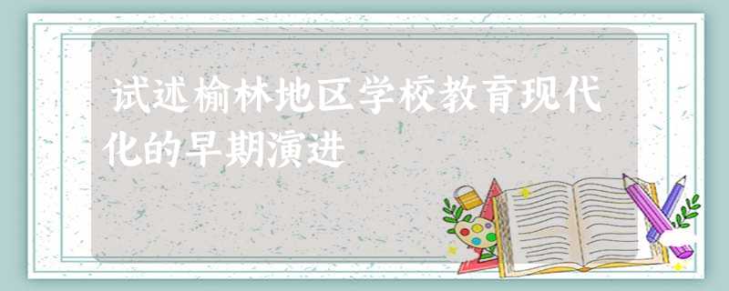试述榆林地区学校教育现代化的早期演进 试述榆林地区学校教育现代化的早期演进