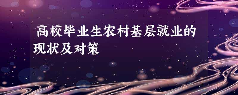 高校毕业生农村基层就业的现状及对策 高校毕业生农村基层就业的现状及对策