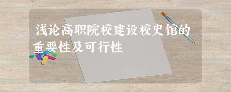 浅论高职院校建设校史馆的重要性及可行性 浅论高职院校建设校史馆的重要性及可行性