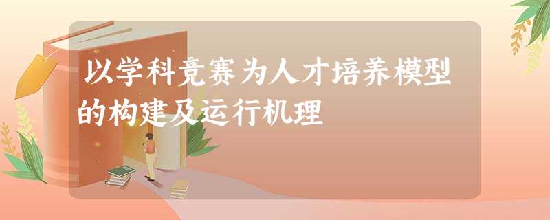 以学科竞赛为人才培养模型的构建及运行机理 以学科竞赛为人才培养模型的构建及运行机理