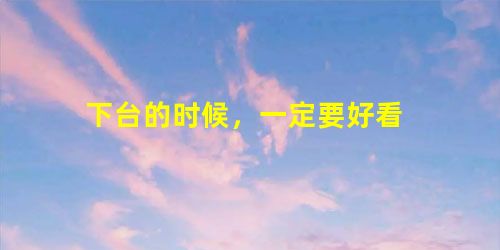 下台的时候,一定要好看 下台的时候,一定要好看