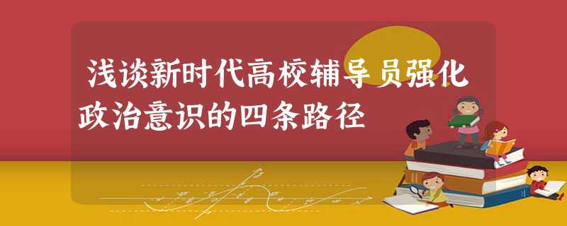 浅谈新时代高校辅导员强化政治意识的四条路径 浅谈新时代高校辅导员强化政治意识的四条路径