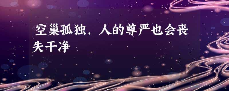 空巢孤独,人的尊严也会丧失干净 空巢孤独,人的尊严也会丧失干净