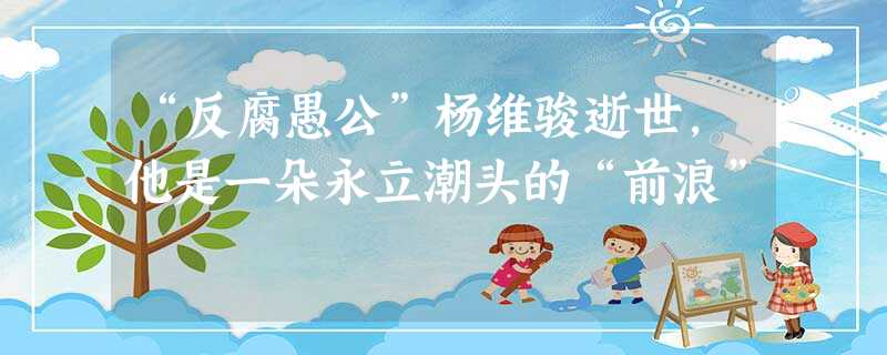 “反腐愚公”杨维骏逝世,他是一朵永立潮头的“前浪” “反腐愚公”杨维骏逝世,他是一朵永立潮头的“前浪”