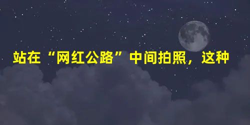 站在“网红公路”中间拍照,这种“死亡游戏”不好玩 站在“网红公路”中间拍照,这种“死亡游戏”不好玩