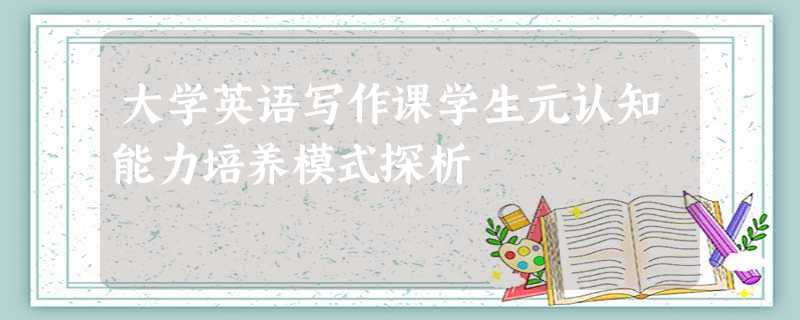大学英语写作课学生元认知能力培养模式探析 大学英语写作课学生元认知能力培养模式探析