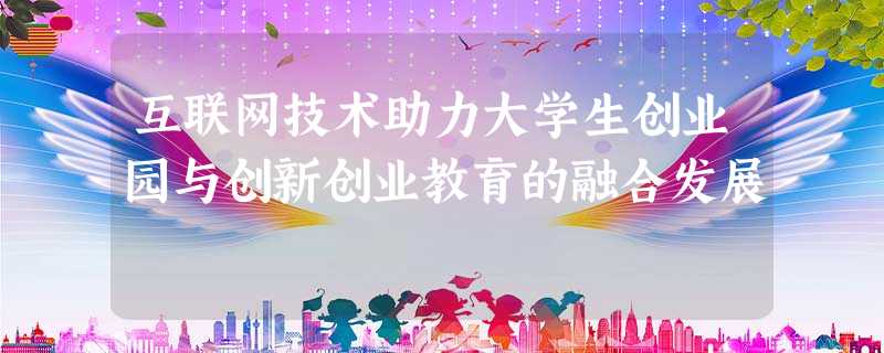 互联网技术助力大学生创业园与创新创业教育的融合发展 互联网技术助力大学生创业园与创新创业教育的融合发展