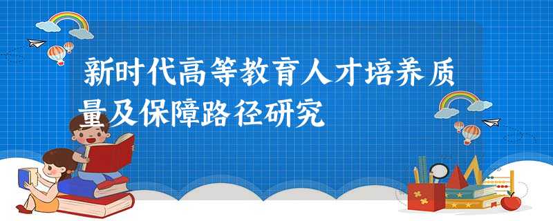 新时代高等教育人才培养质量及保障路径研究 新时代高等教育人才培养质量及保障路径研究