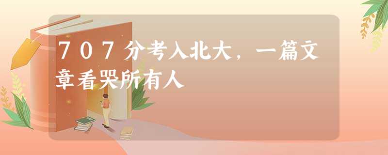707分考入北大,一篇文章看哭所有人 707分考入北大,一篇文章看哭所有人