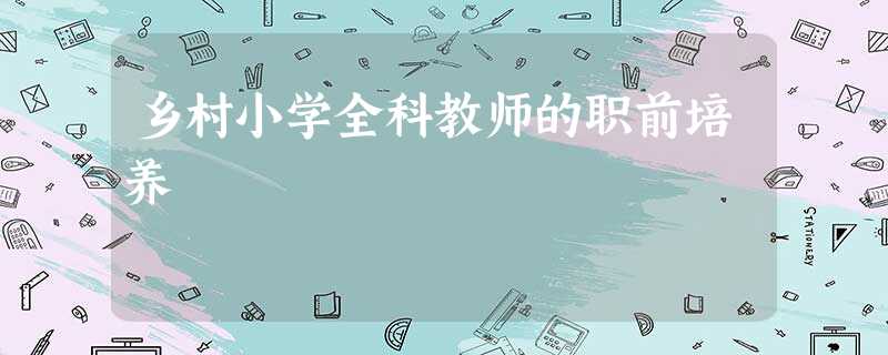 乡村小学全科教师的职前培养 乡村小学全科教师的职前培养