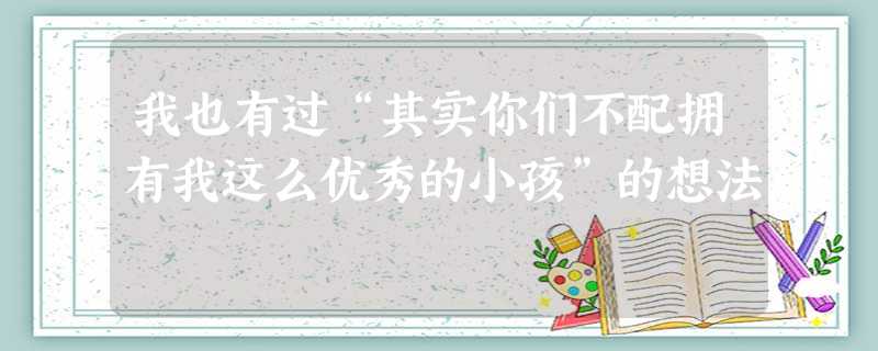 我也有过“其实你们不配拥有我这么优秀的小孩”的想法 我也有过“其实你们不配拥有我这么优秀的小孩”的想法