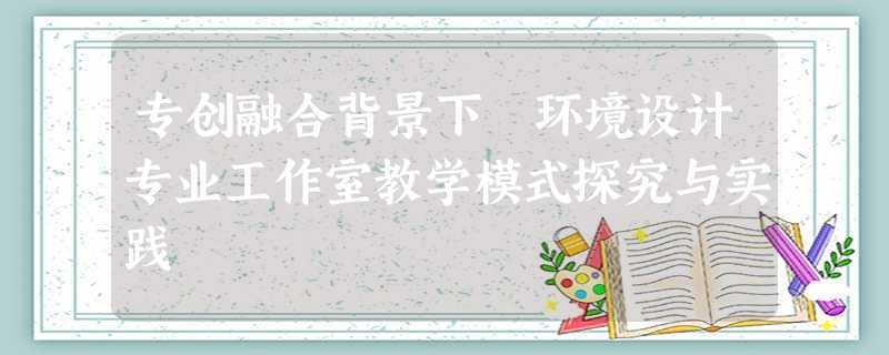 专创融合背景下 环境设计专业工作室教学模式探究与实践 专创融合背景下 环境设计专业工作室教学模式探究与实践
