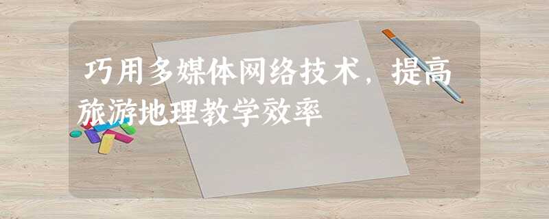 巧用多媒体网络技术,提高旅游地理教学效率 巧用多媒体网络技术,提高旅游地理教学效率