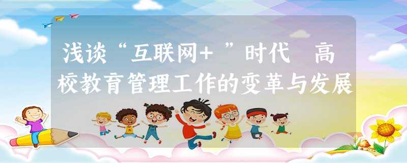 浅谈“互联网+”时代 高校教育管理工作的变革与发展 浅谈“互联网+”时代 高校教育管理工作的变革与发展