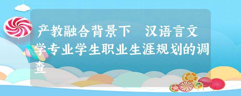 产教融合背景下 汉语言文学专业学生职业生涯规划的调查 产教融合背景下 汉语言文学专业学生职业生涯规划的调查