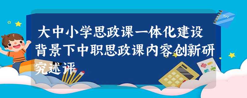 大中小学思政课一体化建设背景下中职思政课内容创新研究述评 大中小学思政课一体化建设背景下中职思政课内容创新研究述评