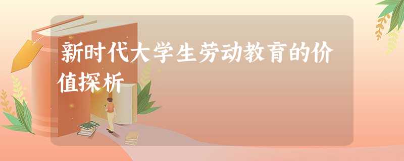 新时代大学生劳动教育的价值探析 新时代大学生劳动教育的价值探析