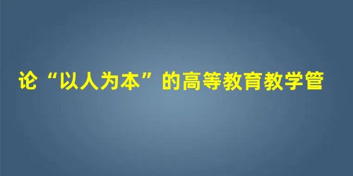 论“以人为本”的高等教育教学管理模式的构建 论“以人为本”的高等教育教学管理模式的构建