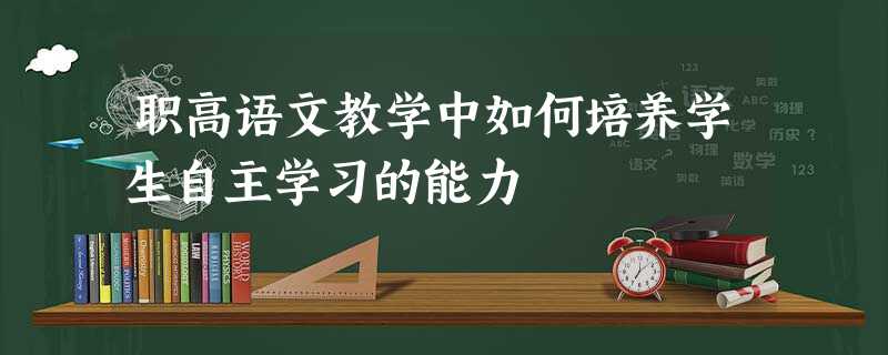职高语文教学中如何培养学生自主学习的能力 职高语文教学中如何培养学生自主学习的能力