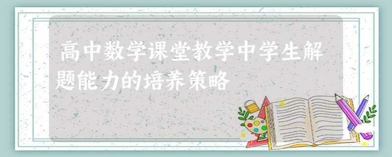 高中数学课堂教学中学生解题能力的培养策略 高中数学课堂教学中学生解题能力的培养策略