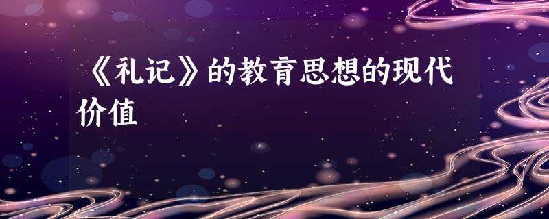 《礼记》的教育思想的现代价值 《礼记》的教育思想的现代价值