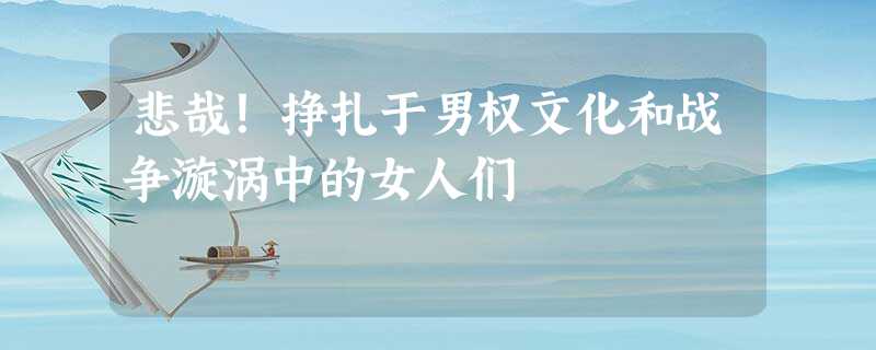 悲哉!挣扎于男权文化和战争漩涡中的女人们 悲哉!挣扎于男权文化和战争漩涡中的女人们