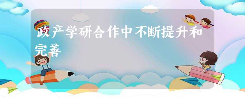 政产学研合作中不断提升和完善 政产学研合作中不断提升和完善