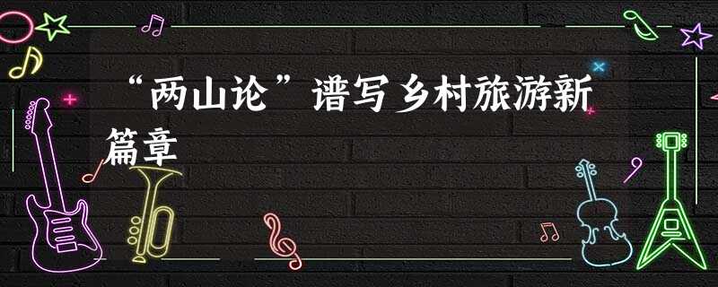 “两山论”谱写乡村旅游新篇章 “两山论”谱写乡村旅游新篇章
