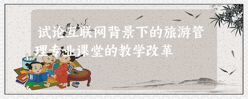 试论互联网背景下的旅游管理专业课堂的教学改革 试论互联网背景下的旅游管理专业课堂的教学改革