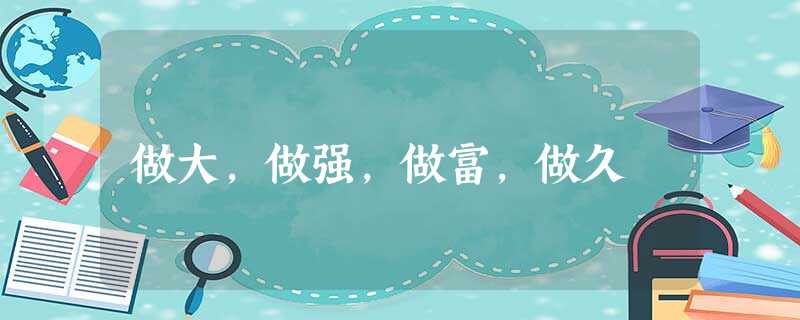 做大,做强,做富,做久 做大,做强,做富,做久