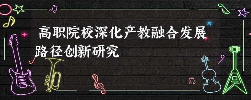 高职院校深化产教融合发展路径创新研究 高职院校深化产教融合发展路径创新研究