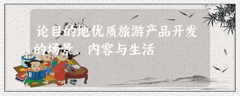 论目的地优质旅游产品开发的场景、内容与生活 论目的地优质旅游产品开发的场景、内容与生活