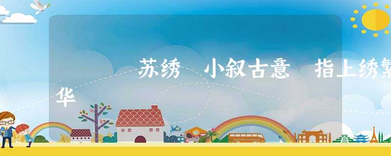 苏绣 小叙古意 指上绣繁华 苏绣 小叙古意 指上绣繁华