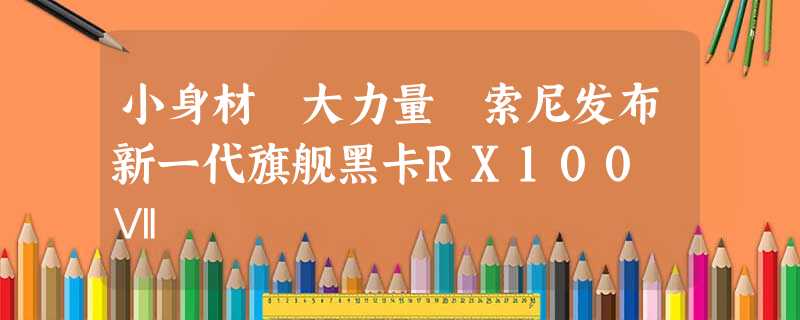 小身材 大力量 索尼发布新一代旗舰黑卡RX100 Ⅶ 小身材 大力量 索尼发布新一代旗舰黑卡RX100 Ⅶ