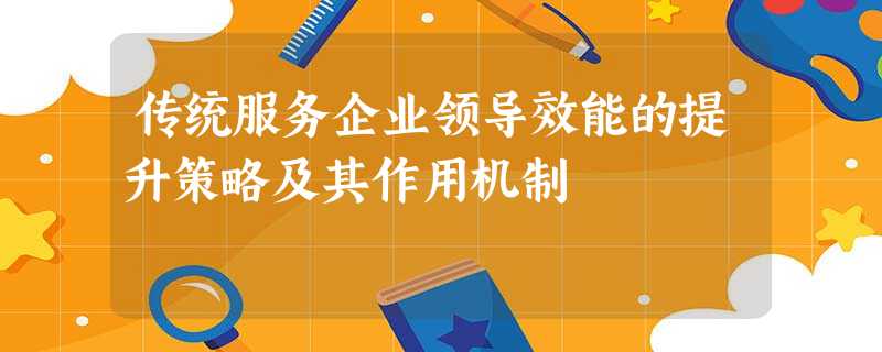 传统服务企业领导效能的提升策略及其作用机制 传统服务企业领导效能的提升策略及其作用机制