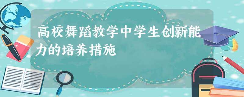高校舞蹈教学中学生创新能力的培养措施 高校舞蹈教学中学生创新能力的培养措施