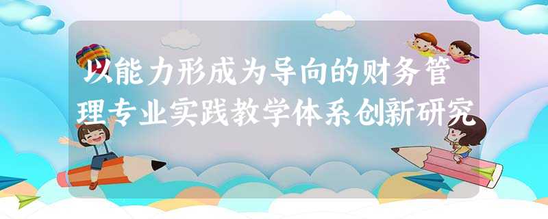 以能力形成为导向的财务管理专业实践教学体系创新研究 以能力形成为导向的财务管理专业实践教学体系创新研究
