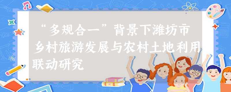 “多规合一”背景下潍坊市乡村旅游发展与农村土地利用联动研究 “多规合一”背景下潍坊市乡村旅游发展与农村土地利用联动研究