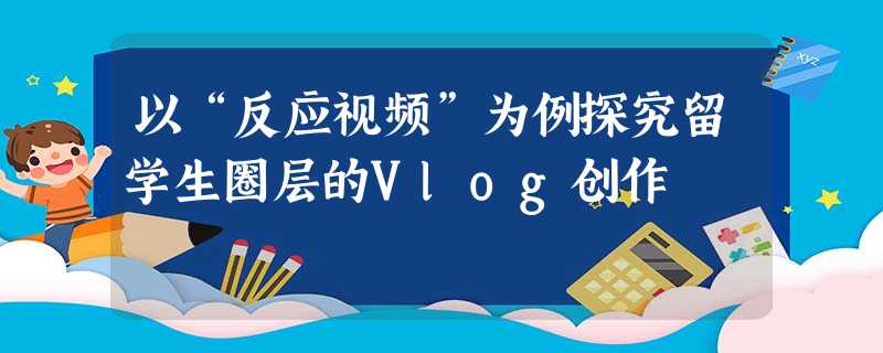 以“反应视频”为例探究留学生圈层的Vlog创作 以“反应视频”为例探究留学生圈层的Vlog创作