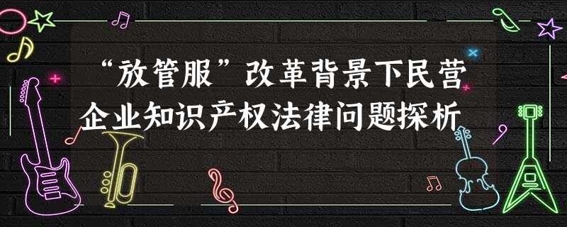 “放管服”改革背景下民营企业知识产权法律问题探析 “放管服”改革背景下民营企业知识产权法律问题探析