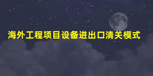 海外工程项目设备进出口清关模式分析 海外工程项目设备进出口清关模式分析