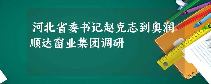 河北省委书记赵克志到奥润顺达窗业集团调研 河北省委书记赵克志到奥润顺达窗业集团调研