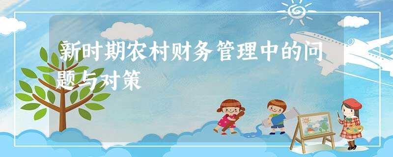 新时期农村财务管理中的问题与对策 新时期农村财务管理中的问题与对策