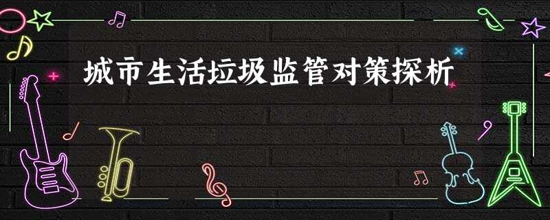 城市生活垃圾监管对策探析 城市生活垃圾监管对策探析