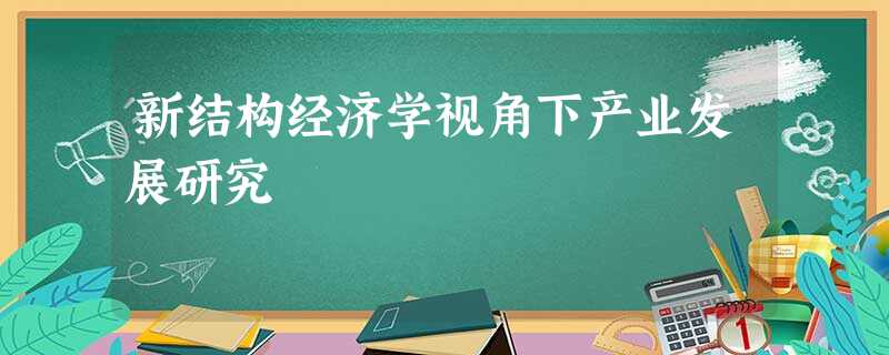 新结构经济学视角下产业发展研究 新结构经济学视角下产业发展研究