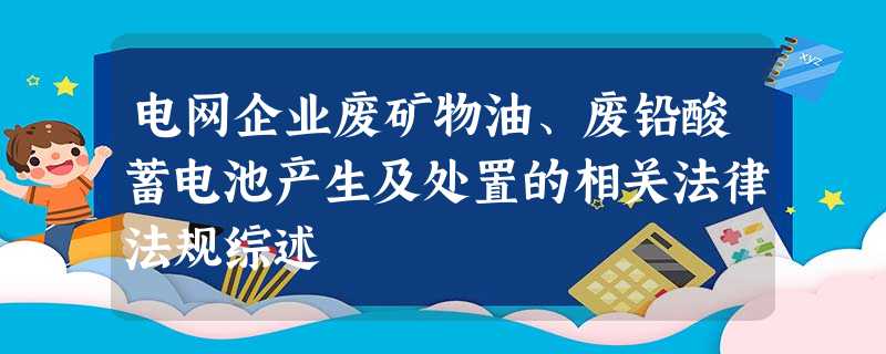 电网企业废矿物油、废铅酸蓄电池产生及处置的相关法律法规综述 电网企业废矿物油、废铅酸蓄电池产生及处置的相关法律法规综述