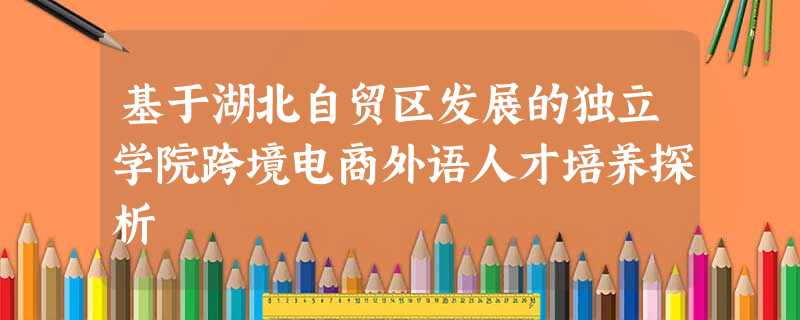 基于湖北自贸区发展的独立学院跨境电商外语人才培养探析 基于湖北自贸区发展的独立学院跨境电商外语人才培养探析