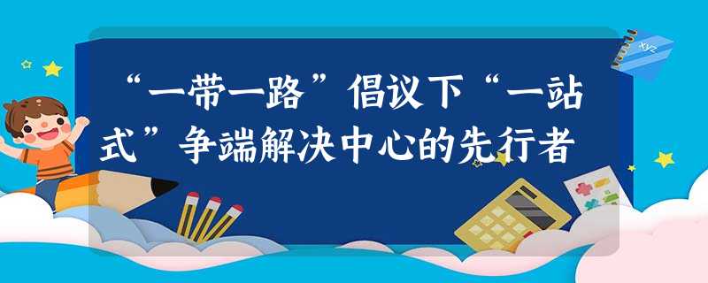 “一带一路”倡议下“一站式”争端解决中心的先行者 “一带一路”倡议下“一站式”争端解决中心的先行者