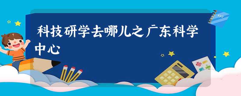 科技研学去哪儿之广东科学中心 科技研学去哪儿之广东科学中心